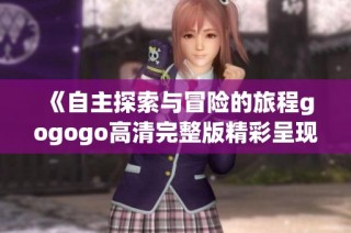 《自主探索与冒险的旅程gogogo高清完整版精彩呈现》