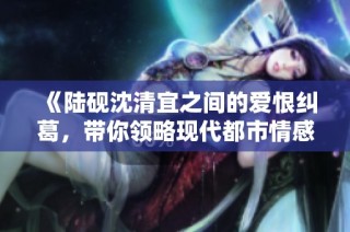 《陆砚沈清宜之间的爱恨纠葛，带你领略现代都市情感故事》