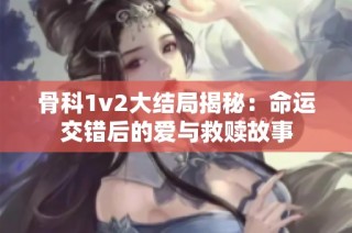 骨科1v2大结局揭秘：命运交错后的爱与救赎故事