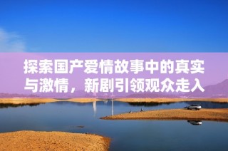 探索国产爱情故事中的真实与激情，新剧引领观众走入情感深渊