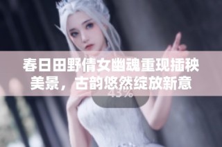 春日田野倩女幽魂重现插秧美景，古韵悠然绽放新意