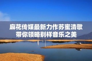 麻花传媒最新力作苏蜜清歌带你领略别样音乐之美