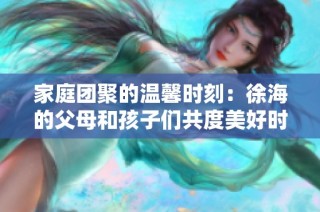 家庭团聚的温馨时刻：徐海的父母和孩子们共度美好时光