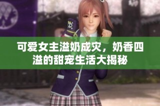 可爱女主溢奶成灾，奶香四溢的甜宠生活大揭秘
