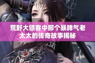 荒野大镖客中那个暴脾气老太太的传奇故事揭秘