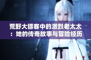 荒野大镖客中的激烈老太太：她的传奇故事与冒险经历