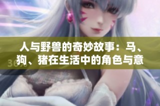 人与野兽的奇妙故事：马、狗、猪在生活中的角色与意义