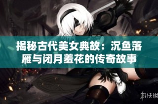 揭秘古代美女典故：沉鱼落雁与闭月羞花的传奇故事