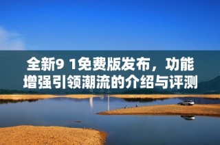 全新9 1免费版发布，功能增强引领潮流的介绍与评测