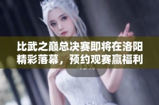 比武之巅总决赛即将在洛阳精彩落幕，预约观赛赢福利