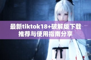 最新tiktok18+破解版下载推荐与使用指南分享
