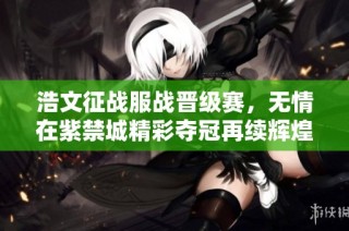 浩文征战服战晋级赛，无情在紫禁城精彩夺冠再续辉煌