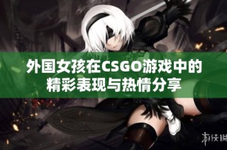 外国女孩在CSGO游戏中的精彩表现与热情分享