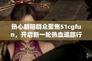 热心朝阳群众聚焦51cgfun，开启新一轮热血追踪行动
