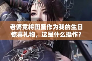 老婆竟将闺蜜作为我的生日惊喜礼物，这是什么操作？