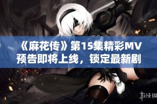 《麻花传》第15集精彩MV预告即将上线，锁定最新剧情动向！
