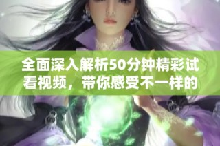 全面深入解析50分钟精彩试看视频，带你感受不一样的体验