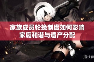 家族成员轮换制度如何影响家庭和谐与遗产分配