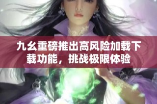 九幺重磅推出高风险加载下载功能，挑战极限体验