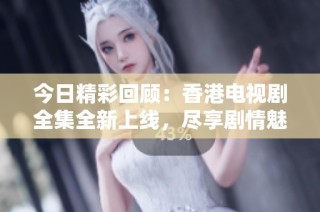今日精彩回顾：香港电视剧全集全新上线，尽享剧情魅力
