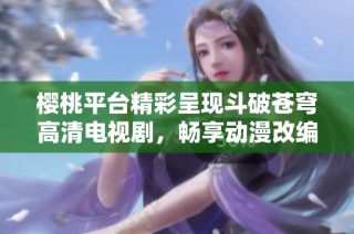 樱桃平台精彩呈现斗破苍穹高清电视剧，畅享动漫改编之旅