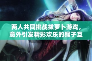 两人共同挑战拔萝卜游戏，意外引发精彩欢乐的猴子互动