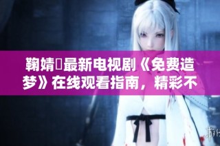 鞠婧祎最新电视剧《免费造梦》在线观看指南，精彩不容错过