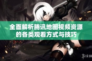 全面解析腾讯地图视频资源的各类观看方式与技巧