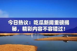 今日热议：吃瓜新闻重磅揭秘，精彩内容不容错过！