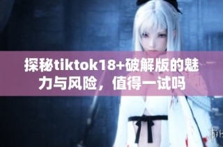 探秘tiktok18+破解版的魅力与风险，值得一试吗