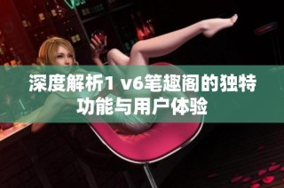 深度解析1 v6笔趣阁的独特功能与用户体验