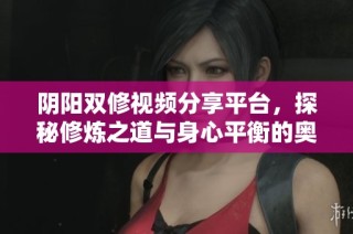 阴阳双修视频分享平台，探秘修炼之道与身心平衡的奥秘