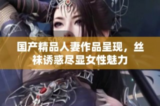 国产精品人妻作品呈现，丝袜诱惑尽显女性魅力