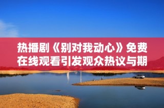 热播剧《别对我动心》免费在线观看引发观众热议与期待