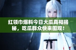 红领巾爆料今日大瓜真相揭秘，吃瓜群众快来围观！