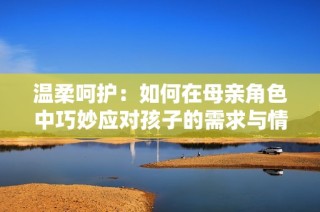 温柔呵护：如何在母亲角色中巧妙应对孩子的需求与情感