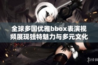 全球多国优雅bbox表演视频展现独特魅力与多元文化交融