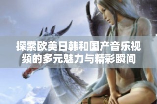 探索欧美日韩和国产音乐视频的多元魅力与精彩瞬间