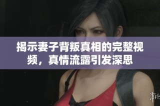 揭示妻子背叛真相的完整视频，真情流露引发深思
