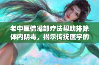 老中医借嘴部疗法帮助排除体内阴毒，揭示传统医学的魅力