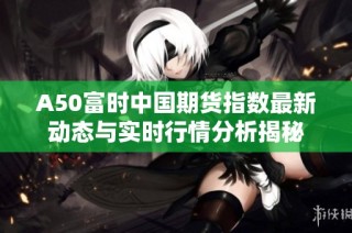 A50富时中国期货指数最新动态与实时行情分析揭秘