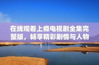 在线观看上瘾电视剧全集完整版，畅享精彩剧情与人物关系