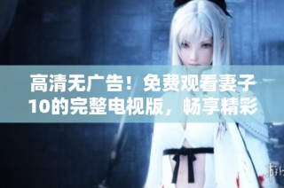 高清无广告！免费观看妻子10的完整电视版，畅享精彩剧情