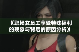 《职场女员工享受特殊福利的现象与背后的原因分析》