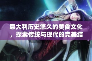 意大利历史悠久的美食文化，探索传统与现代的完美结合