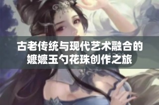 古老传统与现代艺术融合的嬷嬷玉勺花珠创作之旅