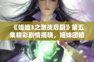 《姐姐3之激战后厨》第五集精彩剧情揭晓，姐妹团暗潮涌动