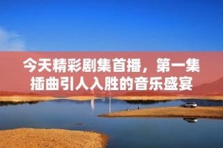 今天精彩剧集首播，第一集插曲引人入胜的音乐盛宴