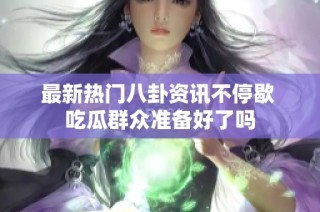 最新热门八卦资讯不停歇 吃瓜群众准备好了吗