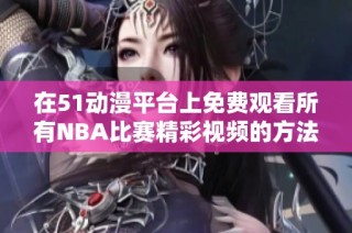 在51动漫平台上免费观看所有NBA比赛精彩视频的方法解析